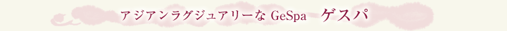 アジアンラグジュアリーな GeSpa ゲスパ